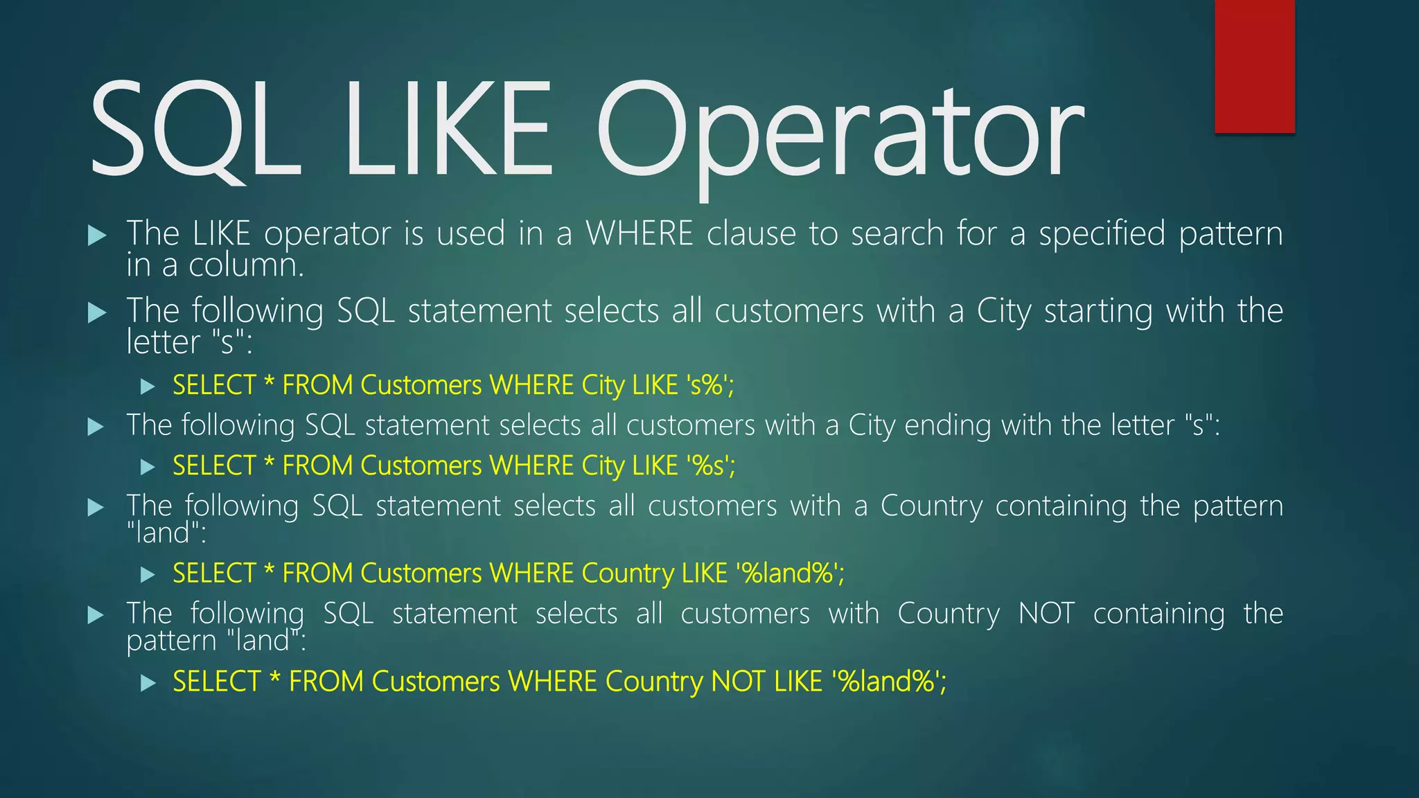 SQL LIKE Operator
 The LIKE operator is used in a WHERE clause to search for a specified pattern
in a column.
 The following SQL statement selects all customers with a City starting with the
letter "s":
 SELECT * FROM Customers WHERE City LIKE 's%';
 The following SQL statement selects all customers with a City ending with the letter "s":
 SELECT * FROM Customers WHERE City LIKE '%s';
 The following SQL statement selects all customers with a Country containing the pattern
"land":
 SELECT * FROM Customers WHERE Country LIKE '%land%';
 The following SQL statement selects all customers with Country NOT containing the
pattern "land":
 SELECT * FROM Customers WHERE Country NOT LIKE '%land%';
 