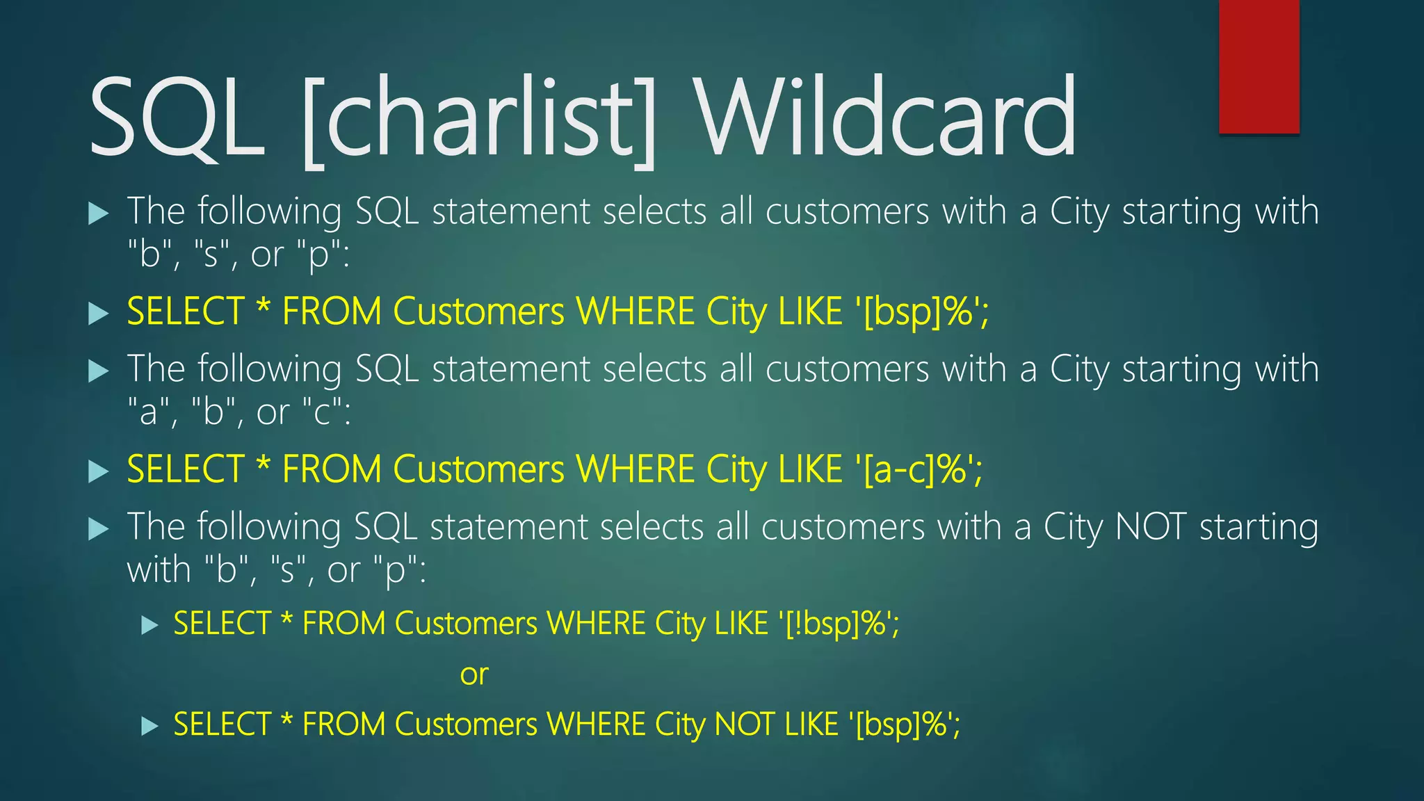 SQL [charlist] Wildcard
 The following SQL statement selects all customers with a City starting with
"b", "s", or "p":
 SELECT * FROM Customers WHERE City LIKE '[bsp]%';
 The following SQL statement selects all customers with a City starting with
"a", "b", or "c":
 SELECT * FROM Customers WHERE City LIKE '[a-c]%';
 The following SQL statement selects all customers with a City NOT starting
with "b", "s", or "p":
 SELECT * FROM Customers WHERE City LIKE '[!bsp]%';
or
 SELECT * FROM Customers WHERE City NOT LIKE '[bsp]%';
 