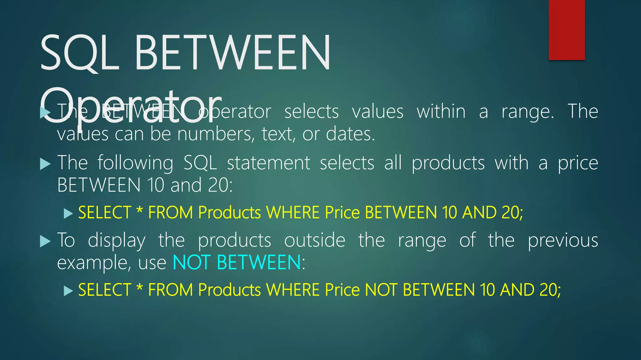 SQL BETWEEN
Operator The BETWEEN operator selects values within a range. The
values can be numbers, text, or dates.
 The following SQL statement selects all products with a price
BETWEEN 10 and 20:
 SELECT * FROM Products WHERE Price BETWEEN 10 AND 20;
 To display the products outside the range of the previous
example, use NOT BETWEEN:
 SELECT * FROM Products WHERE Price NOT BETWEEN 10 AND 20;
 