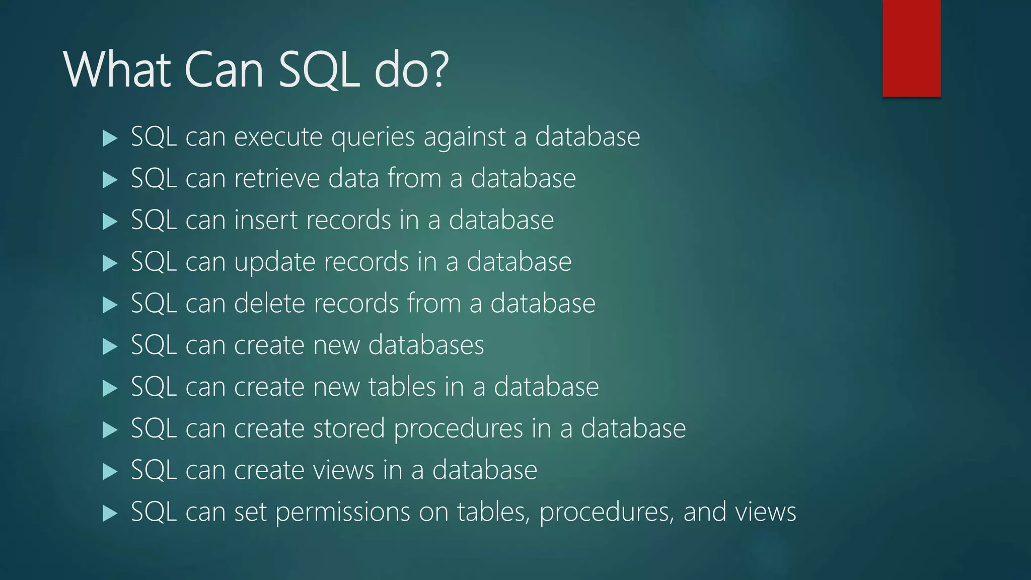 What Can SQL do?
 SQL can execute queries against a database
 SQL can retrieve data from a database
 SQL can insert records in a database
 SQL can update records in a database
 SQL can delete records from a database
 SQL can create new databases
 SQL can create new tables in a database
 SQL can create stored procedures in a database
 SQL can create views in a database
 SQL can set permissions on tables, procedures, and views
 