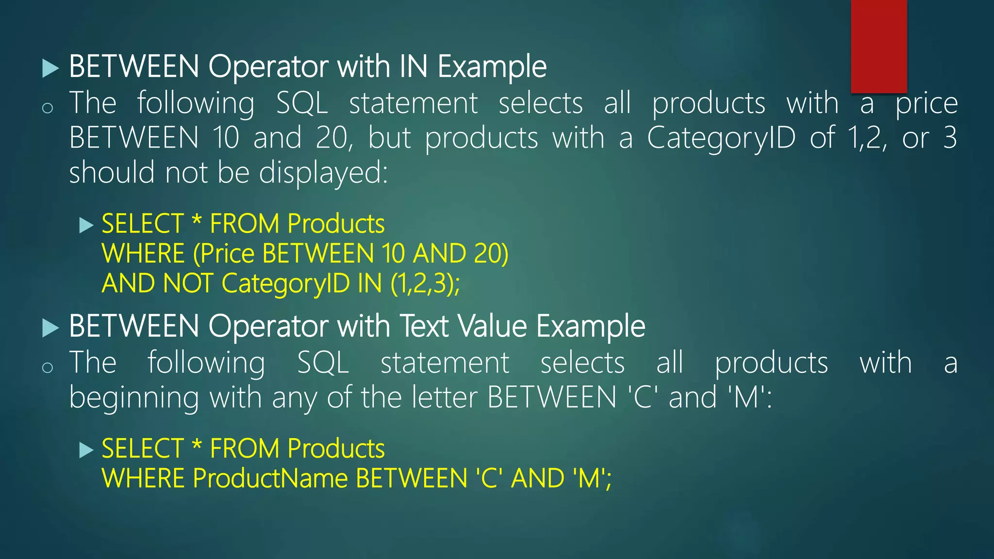  BETWEEN Operator with IN Example
o The following SQL statement selects all products with a price
BETWEEN 10 and 20, but products with a CategoryID of 1,2, or 3
should not be displayed:
 SELECT * FROM Products
WHERE (Price BETWEEN 10 AND 20)
AND NOT CategoryID IN (1,2,3);
 BETWEEN Operator with Text Value Example
o The following SQL statement selects all products with a
beginning with any of the letter BETWEEN 'C' and 'M':
 SELECT * FROM Products
WHERE ProductName BETWEEN 'C' AND 'M';
 