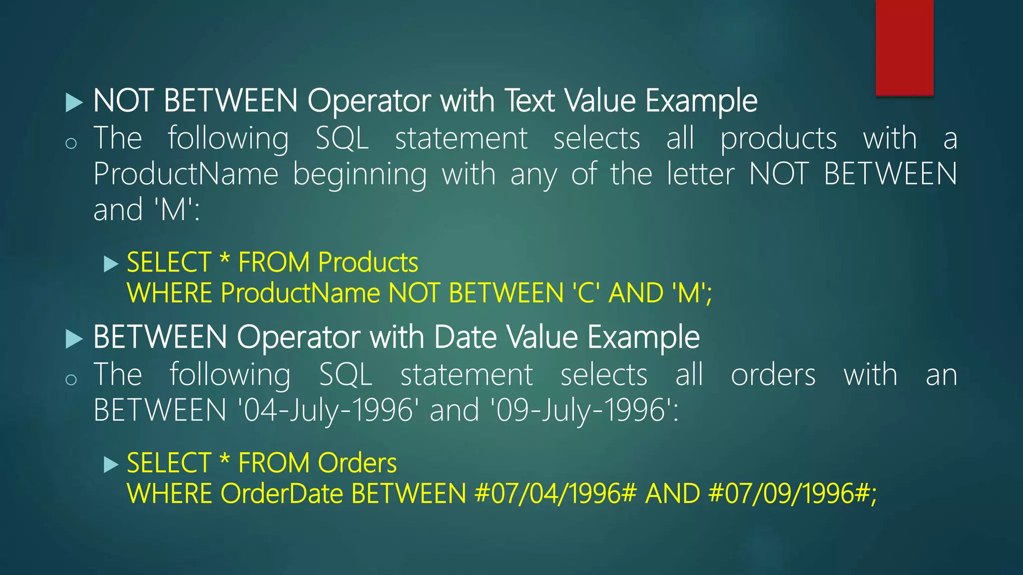  NOT BETWEEN Operator with Text Value Example
o The following SQL statement selects all products with a
ProductName beginning with any of the letter NOT BETWEEN
and 'M':
 SELECT * FROM Products
WHERE ProductName NOT BETWEEN 'C' AND 'M';
 BETWEEN Operator with Date Value Example
o The following SQL statement selects all orders with an
BETWEEN '04-July-1996' and '09-July-1996':
 SELECT * FROM Orders
WHERE OrderDate BETWEEN #07/04/1996# AND #07/09/1996#;
 