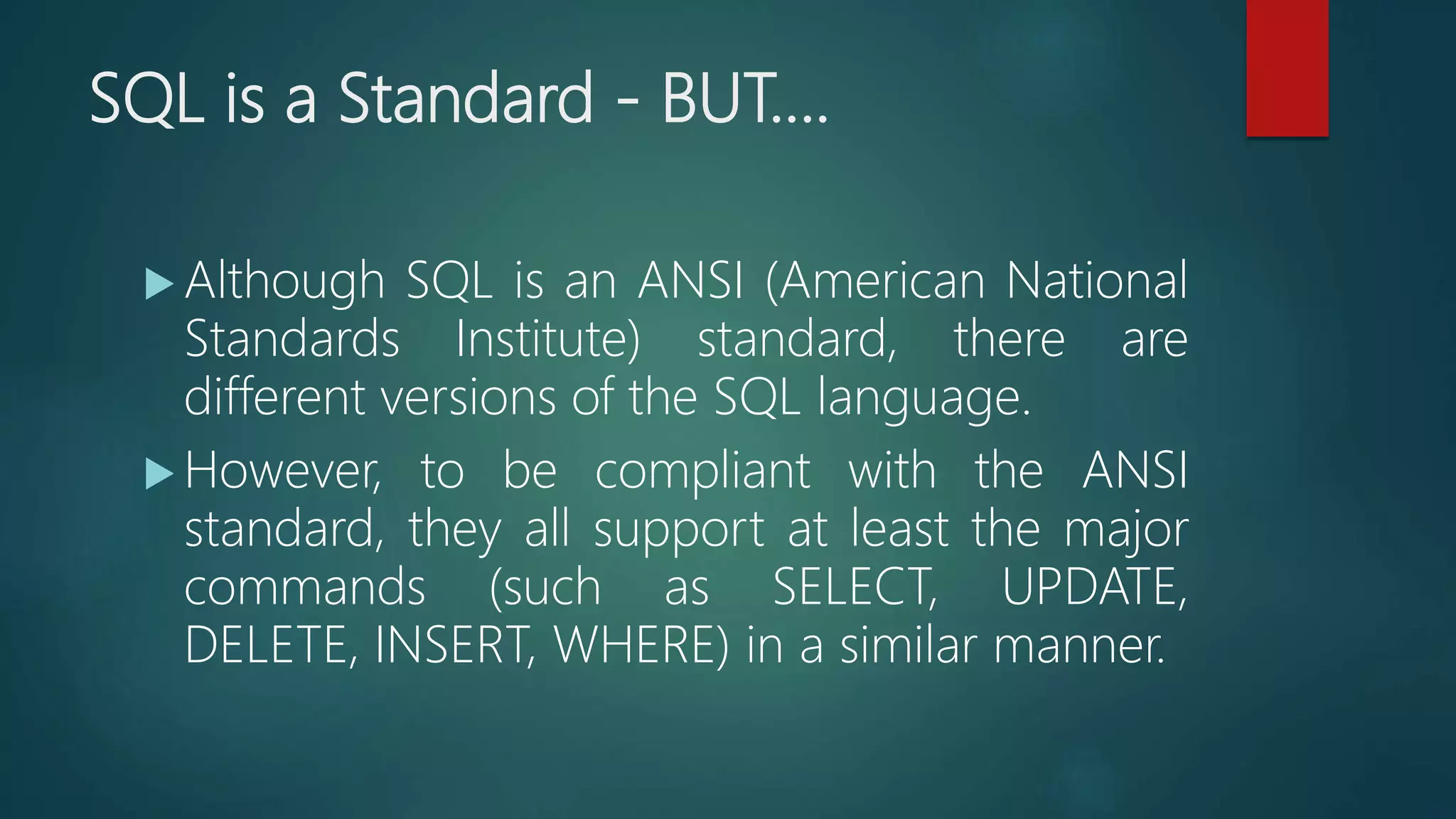 SQL is a Standard - BUT....
 Although SQL is an ANSI (American National
Standards Institute) standard, there are
different versions of the SQL language.
 However, to be compliant with the ANSI
standard, they all support at least the major
commands (such as SELECT, UPDATE,
DELETE, INSERT, WHERE) in a similar manner.
 