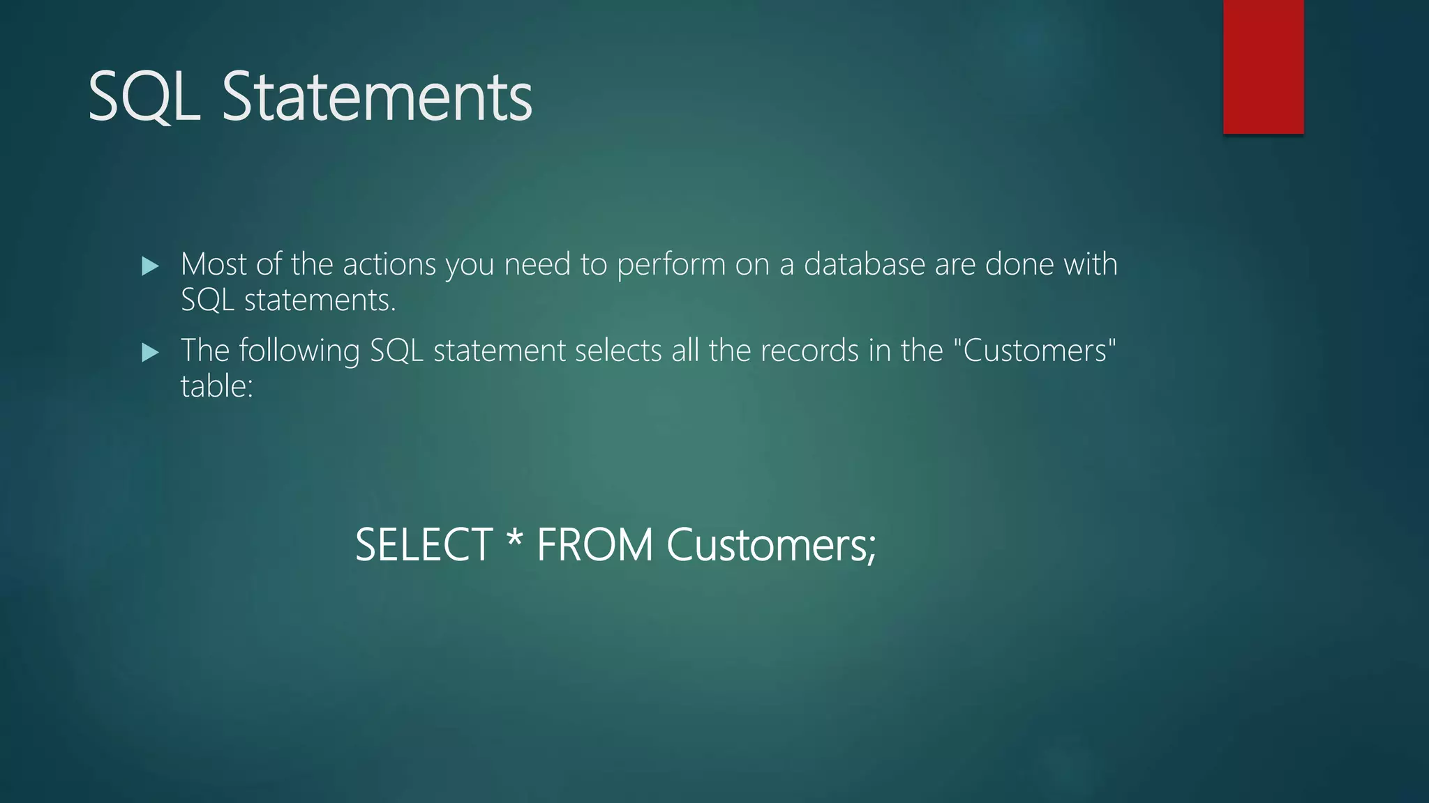 SQL Statements
 Most of the actions you need to perform on a database are done with
SQL statements.
 The following SQL statement selects all the records in the "Customers"
table:
SELECT * FROM Customers;
 