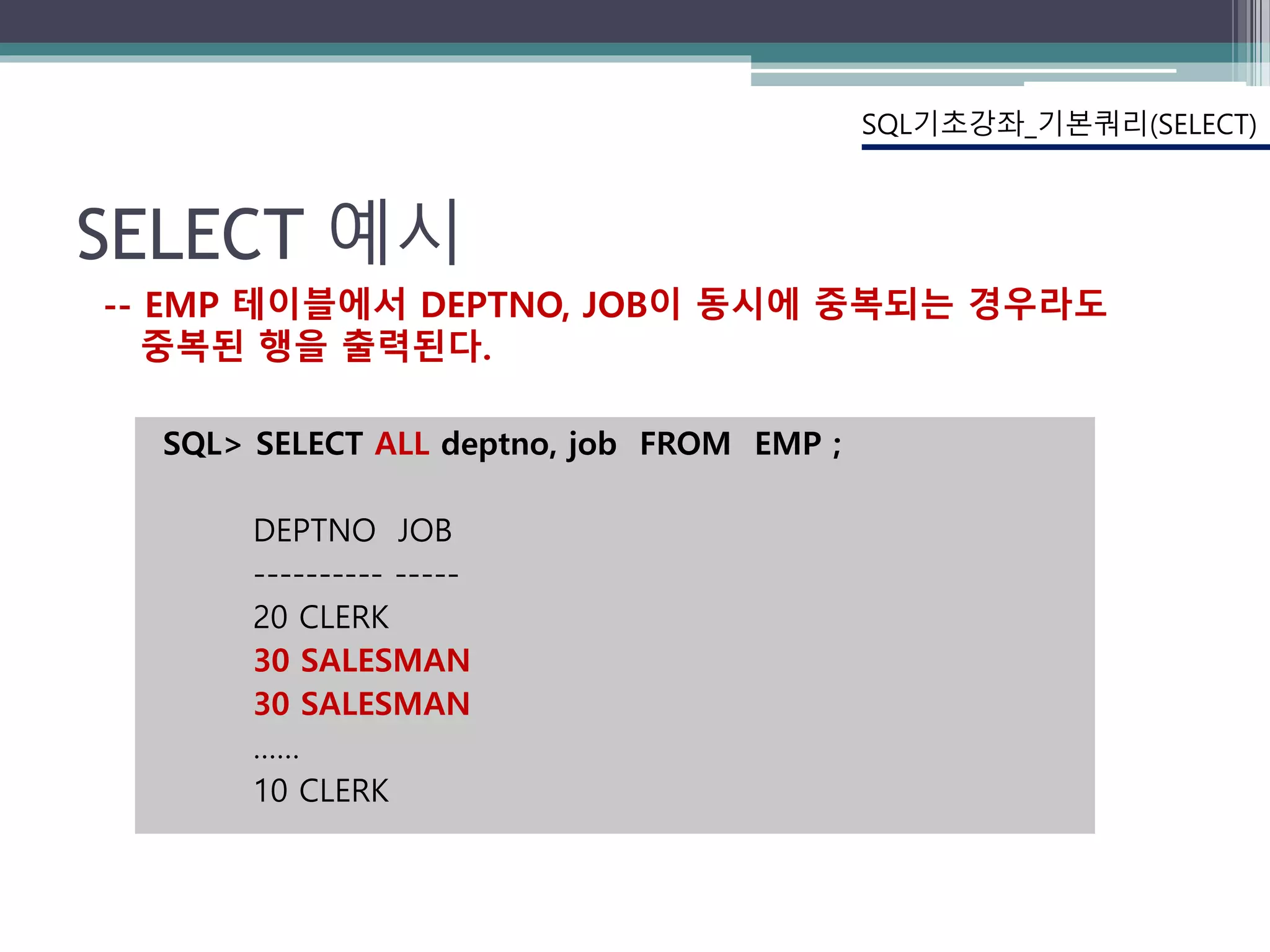 SELECT 예시
SQL> SELECT ALL deptno, job FROM EMP ;
DEPTNO JOB
---------- -----
20 CLERK
30 SALESMAN
30 SALESMAN
……
10 CLERK
SQL기초강좌_기본쿼리(SELECT)
-- EMP 테이블에서 DEPTNO, JOB이 동시에 중복되는 경우라도
중복된 행을 출력된다.
 