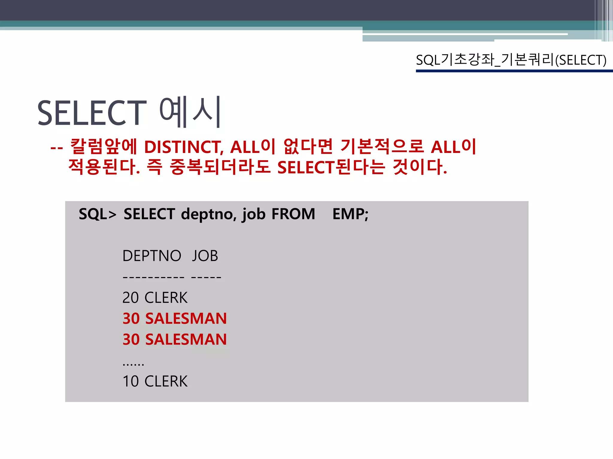 SELECT 예시
SQL> SELECT deptno, job FROM EMP;
DEPTNO JOB
---------- -----
20 CLERK
30 SALESMAN
30 SALESMAN
……
10 CLERK
SQL기초강좌_기본쿼리(SELECT)
-- 칼럼앞에 DISTINCT, ALL이 없다면 기본적으로 ALL이
적용된다. 즉 중복되더라도 SELECT된다는 것이다.
 