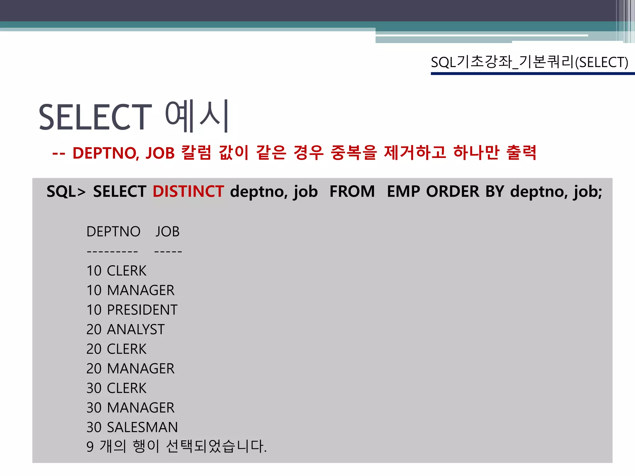 SELECT 예시
SQL> SELECT DISTINCT deptno, job FROM EMP ORDER BY deptno, job;
DEPTNO JOB
--------- -----
10 CLERK
10 MANAGER
10 PRESIDENT
20 ANALYST
20 CLERK
20 MANAGER
30 CLERK
30 MANAGER
30 SALESMAN
9 개의 행이 선택되었습니다.
SQL기초강좌_기본쿼리(SELECT)
-- DEPTNO, JOB 칼럼 값이 같은 경우 중복을 제거하고 하나만 출력
 