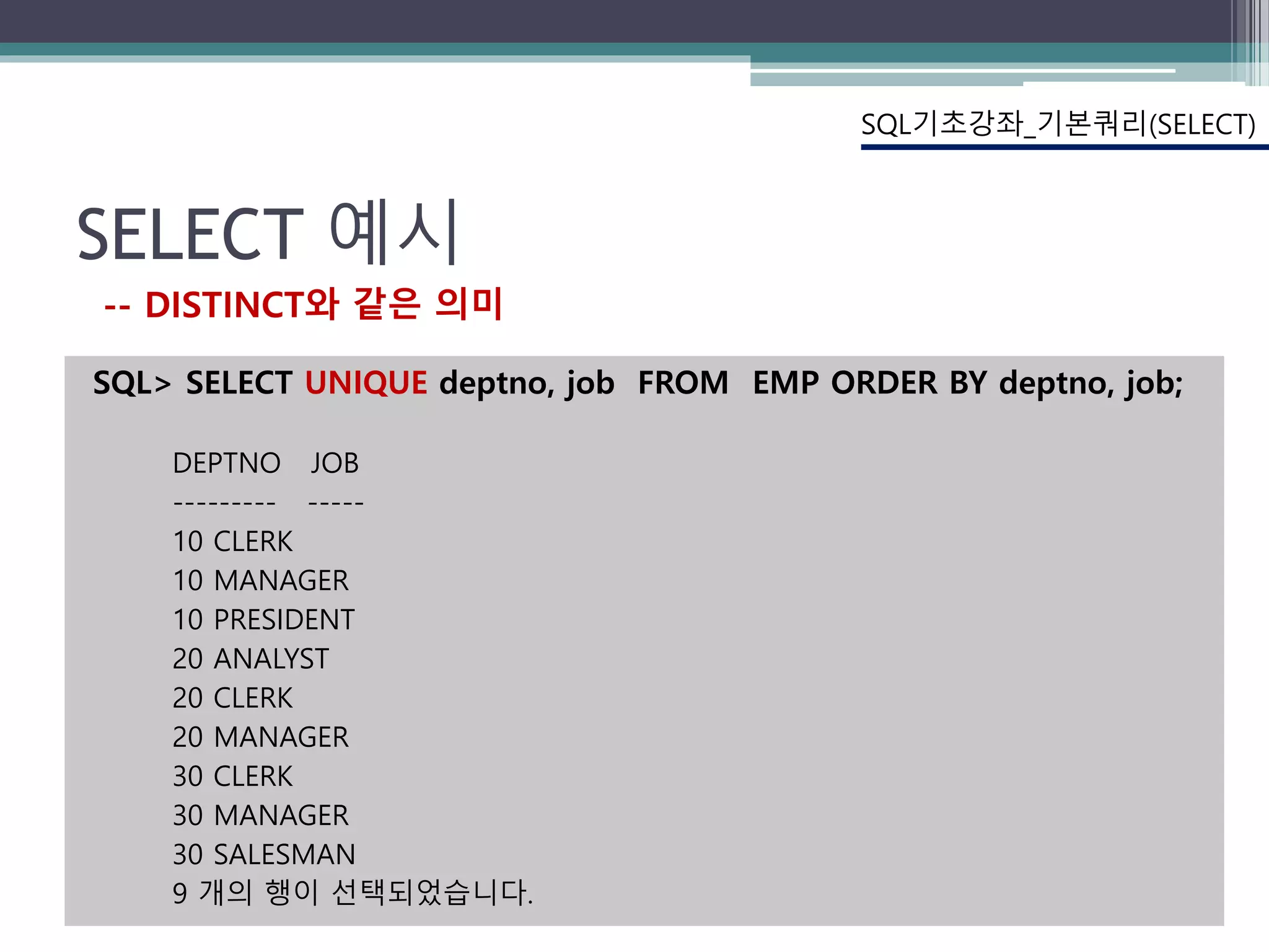 SELECT 예시
SQL기초강좌_기본쿼리(SELECT)
-- DISTINCT와 같은 의미
SQL> SELECT UNIQUE deptno, job FROM EMP ORDER BY deptno, job;
DEPTNO JOB
--------- -----
10 CLERK
10 MANAGER
10 PRESIDENT
20 ANALYST
20 CLERK
20 MANAGER
30 CLERK
30 MANAGER
30 SALESMAN
9 개의 행이 선택되었습니다.
 