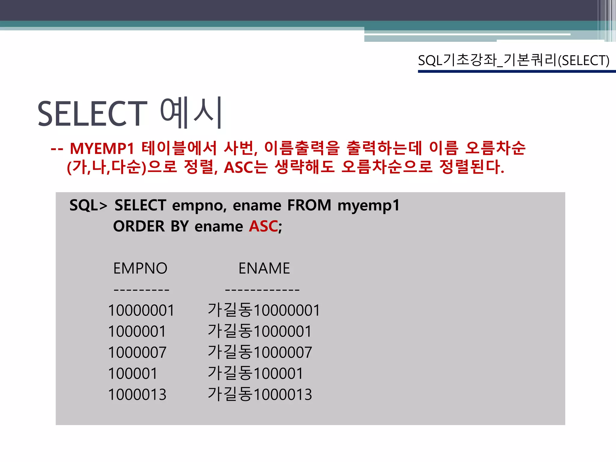 SELECT 예시
SQL> SELECT empno, ename FROM myemp1
ORDER BY ename ASC;
EMPNO ENAME
--------- ------------
10000001 가길동10000001
1000001 가길동1000001
1000007 가길동1000007
100001 가길동100001
1000013 가길동1000013
SQL기초강좌_기본쿼리(SELECT)
-- MYEMP1 테이블에서 사번, 이름출력을 출력하는데 이름 오름차순
(가,나,다순)으로 정렬, ASC는 생략해도 오름차순으로 정렬된다.
 