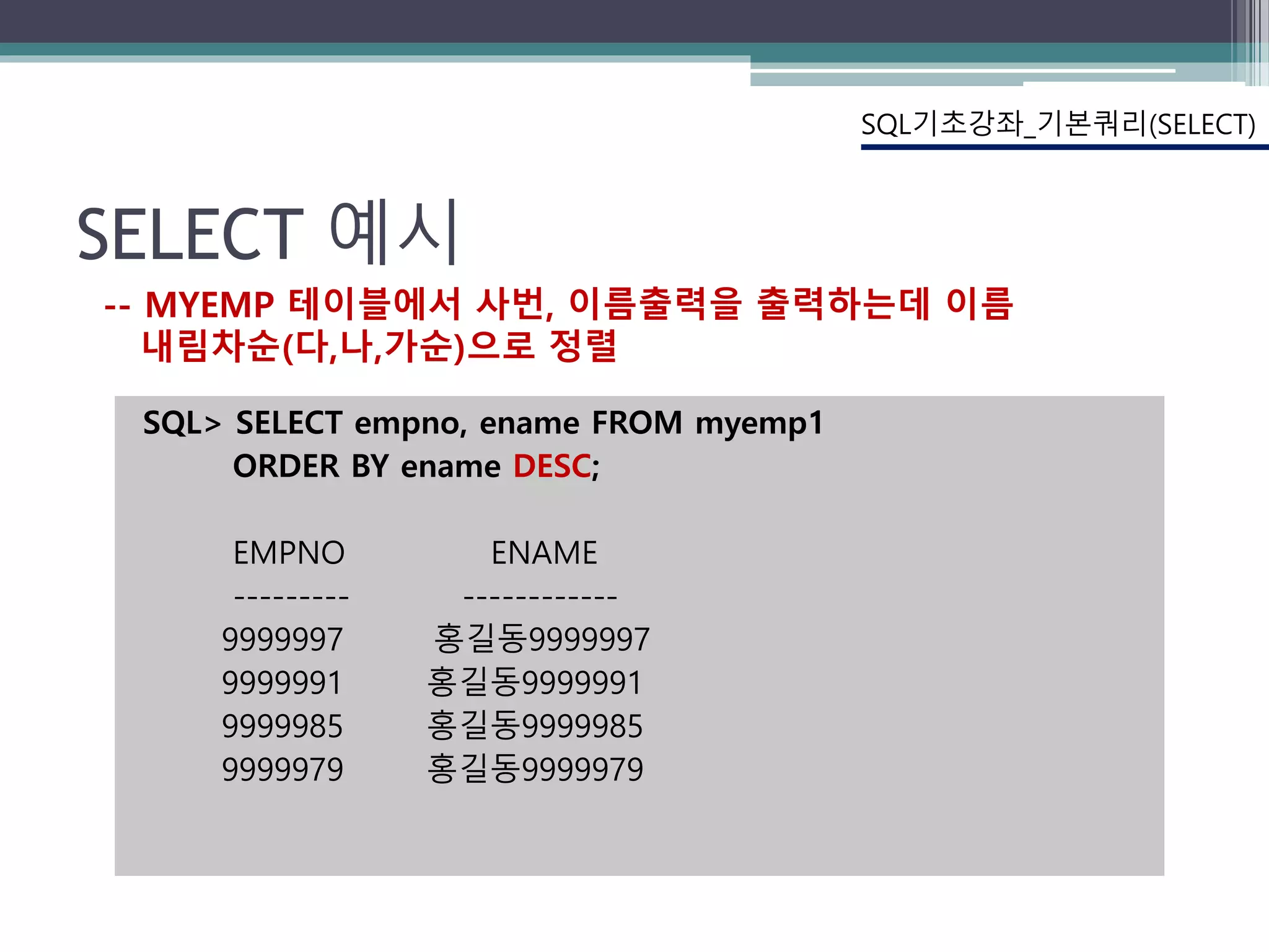 SELECT 예시
SQL> SELECT empno, ename FROM myemp1
ORDER BY ename DESC;
EMPNO ENAME
--------- ------------
9999997 홍길동9999997
9999991 홍길동9999991
9999985 홍길동9999985
9999979 홍길동9999979
SQL기초강좌_기본쿼리(SELECT)
-- MYEMP 테이블에서 사번, 이름출력을 출력하는데 이름
내림차순(다,나,가순)으로 정렬
 