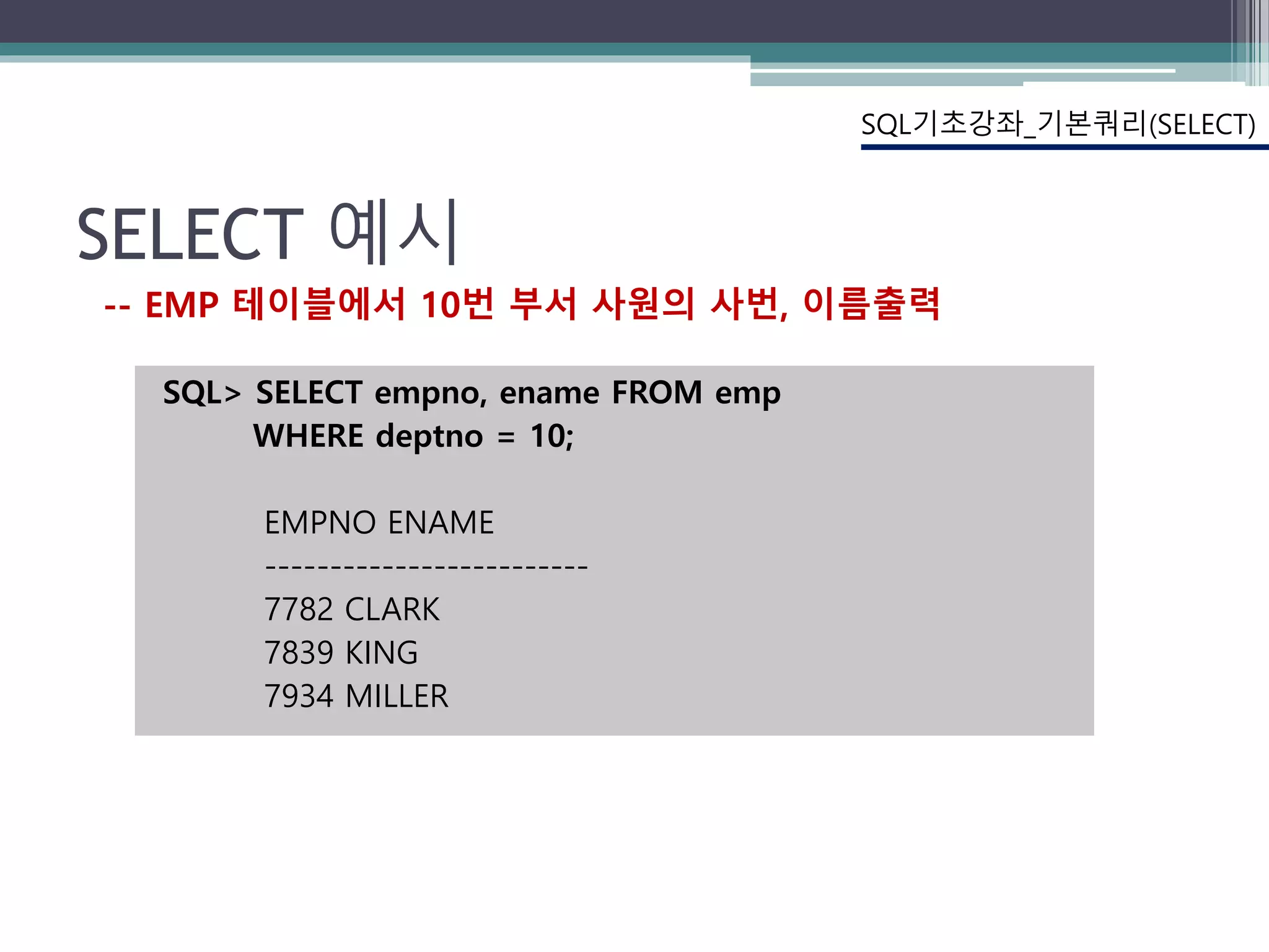 SELECT 예시
SQL> SELECT empno, ename FROM emp
WHERE deptno = 10;
EMPNO ENAME
-------------------------
7782 CLARK
7839 KING
7934 MILLER
SQL기초강좌_기본쿼리(SELECT)
-- EMP 테이블에서 10번 부서 사원의 사번, 이름출력
 