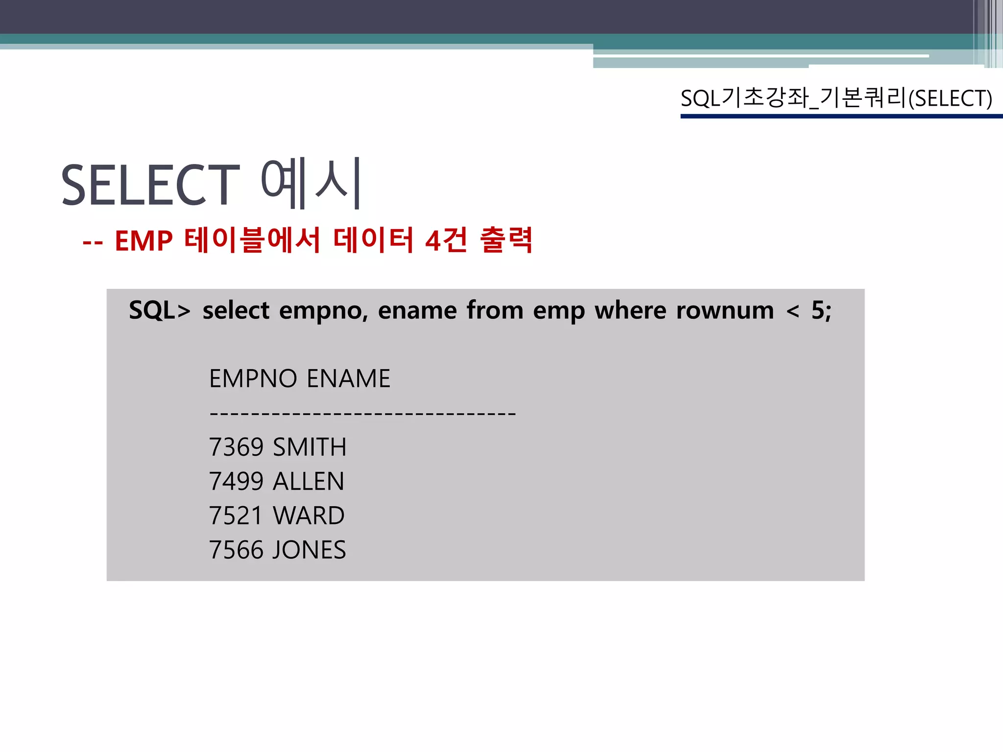 SELECT 예시
SQL> select empno, ename from emp where rownum < 5;
EMPNO ENAME
------------------------------
7369 SMITH
7499 ALLEN
7521 WARD
7566 JONES
SQL기초강좌_기본쿼리(SELECT)
-- EMP 테이블에서 데이터 4건 출력
 