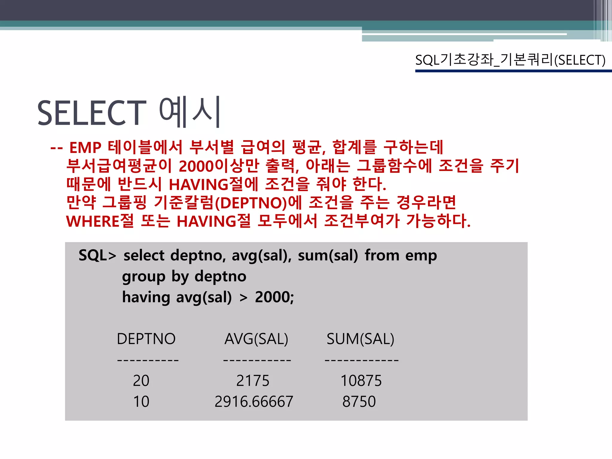 SELECT 예시
SQL> select deptno, avg(sal), sum(sal) from emp
group by deptno
having avg(sal) > 2000;
DEPTNO AVG(SAL) SUM(SAL)
---------- ----------- ------------
20 2175 10875
10 2916.66667 8750
SQL기초강좌_기본쿼리(SELECT)
-- EMP 테이블에서 부서별 급여의 평균, 합계를 구하는데
부서급여평균이 2000이상만 출력, 아래는 그룹함수에 조건을 주기
때문에 반드시 HAVING절에 조건을 줘야 한다.
만약 그룹핑 기준칼럼(DEPTNO)에 조건을 주는 경우라면
WHERE절 또는 HAVING절 모두에서 조건부여가 가능하다.
 