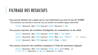 FILTRAGE DES RESULTATS
Vous pouvez éliminer les n-uplets qui ne vous intéressent pas avec le mot clé WHERE
 Dis autrement, vous cherchez à conserver ceux qui satisfont une condition logique déterminée
Vous pouvez exprimer des conditions d’(in)égalité, de ressemblance ou de nullité
Vous pouvez construire des conditions complexes à l’aide de connecteurs logiques
SELECT Dossard, Nom FROM Coureur WHERE Dossard > 102
SELECT Dossard, Nom FROM Coureur WHERE Nom = "Le Goaër"
SELECT Dossard, Nom FROM Coureur WHERE Nom like "*Go??r" --Cf. RegExp
SELECT Dossard, Nom FROM Coureur WHERE (not (LEFT(Nom, 3)
= "Le ") or (Dossard >= 50 and Dossard <= 300))
SELECT Dossard, Nom FROM Coureur WHERE Club is NULL
 