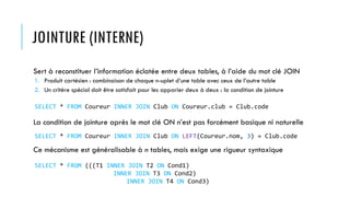 JOINTURE (INTERNE)
Sert à reconstituer l’information éclatée entre deux tables, à l’aide du mot clé JOIN
1. Produit cartésien : combinaison de chaque n-uplet d’une table avec ceux de l’autre table
2. Un critère spécial doit être satisfait pour les apparier deux à deux : la condition de jointure
La condition de jointure après le mot clé ON n’est pas forcément basique ni naturelle
Ce mécanisme est généralisable à n tables, mais exige une rigueur syntaxique
SELECT * FROM Coureur INNER JOIN Club ON Coureur.club = Club.code
SELECT * FROM Coureur INNER JOIN Club ON LEFT(Coureur.nom, 3) = Club.code
SELECT * FROM (((T1 INNER JOIN T2 ON Cond1)
INNER JOIN T3 ON Cond2)
INNER JOIN T4 ON Cond3)
 