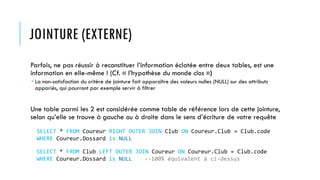 JOINTURE (EXTERNE)
Parfois, ne pas réussir à reconstituer l’information éclatée entre deux tables, est une
information en elle-même ! (Cf. « l’hypothèse du monde clos »)
 La non-satisfaction du critère de jointure fait apparaître des valeurs nulles (NULL) sur des attributs
appariés, qui pourront par exemple servir à filtrer
Une table parmi les 2 est considérée comme table de référence lors de cette jointure,
selon qu’elle se trouve à gauche ou à droite dans le sens d’écriture de votre requête
SELECT * FROM Coureur RIGHT OUTER JOIN Club ON Coureur.Club = Club.code
WHERE Coureur.Dossard is NULL
SELECT * FROM Club LEFT OUTER JOIN Coureur ON Coureur.Club = Club.code
WHERE Coureur.Dossard is NULL --100% équivalent à ci-dessus
 