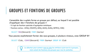 GROUPES ET FONTIONS DE GROUPES
L’ensemble des n-uplets forme un groupe par défaut, sur lequel il est possible
d’appliquer des « fonctions de groupes »
 Il s’agit de fonctions spéciales d’agrégation statistiques
 Fonctions natives : AVG(), COUNT(), MIN(), MAX(), SUM(), SDTEV(), VAR()
Vous pouvez explicitement former des sous-groupes, à plusieurs niveaux, avec GROUP BY
La sélection peut contenir tout au plus les attributs ayant servis à grouper,
mais autant de fonctions de groupes que vous le souhaitez.
SELECT MAX(Dossard) FROM Coureur
SELECT Club, COUNT(Dossard) FROM Coureur GROUP BY Club
 