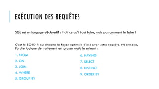 EXÉCUTION DES REQUÊTES
SQL est un langage déclaratif : il dit ce qu’il faut faire, mais pas comment le faire !
C’est le SGBD-R qui choisira la façon optimale d’exécuter votre requête. Néanmoins,
l’ordre logique de traitement est grosso modo le suivant :
1. FROM
2. ON
3. JOIN
4. WHERE
5. GROUP BY
6. HAVING
7. SELECT
8. DISTINCT
9. ORDER BY
 