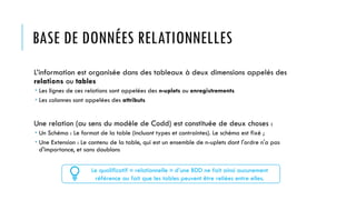 BASE DE DONNÉES RELATIONNELLES
L’information est organisée dans des tableaux à deux dimensions appelés des
relations ou tables
 Les lignes de ces relations sont appelées des n-uplets ou enregistrements
 Les colonnes sont appelées des attributs
Une relation (au sens du modèle de Codd) est constituée de deux choses :
 Un Schéma : Le format de la table (incluant types et contraintes). Le schéma est fixé ;
 Une Extension : Le contenu de la table, qui est un ensemble de n-uplets dont l'ordre n'a pas
d'importance, et sans doublons
Le qualificatif « relationnelle » d’une BDD ne fait ainsi aucunement
référence au fait que les tables peuvent être reliées entre elles.
 