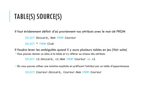 TABLE(S) SOURCE(S)
Il faut évidemment définir d’où proviennent vos attributs avec le mot clé FROM
Il faudra lever les ambiguïtés quand il y aura plusieurs tables en jeu (Voir suite)
 Vous pouvez donner un alias à la table et s’y référer au niveau des attributs
 Ou vous pouvez utiliser une notation explicite en préfixant l’attribut par sa table d’appartenance
SELECT Dossard, Nom FROM Coureur
SELECT c1.Dossard, c1.Nom FROM Coureur as c1
SELECT Coureur.Dossard, Coureur.Nom FROM Coureur
SELECT * FROM Club
 
