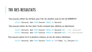 TRI DES RESULTATS
Vous pouvez utiliser les attributs pour trier les résultats avec le mot clé ORDER BY
Vous pouvez choisir de trier dans l’ordre croissant (par défaut), ou décroissant
Vous pouvez opérer le tri à plusieurs niveaux, en cas de valeurs identiques
SELECT Dossard, Nom FROM Coureur ORDER BY Dossard
SELECT Dossard, Nom FROM Coureur ORDER BY Dossard ASC --tri croissant
SELECT Dossard, Nom FROM Coureur ORDER BY Dossard DESC --tri décroissant
SELECT Dossard, Nom FROM Coureur ORDER BY LEFT(Nom, 3), Dossard ASC
 
