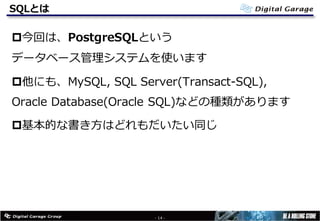 SQLとは
p今回は、PostgreSQLという
データベース管理システムを使います
p他にも、MySQL, SQL Server(Transact-SQL),
Oracle Database(Oracle SQL)などの種類があります
p基本的な書き⽅はどれもだいたい同じ
- 14 -
 