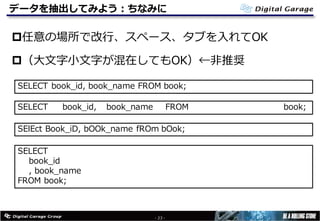 データを抽出してみよう：ちなみに
p任意の場所で改⾏、スペース、タブを⼊れてOK
p（⼤⽂字⼩⽂字が混在してもOK）←⾮推奨
- 23 -
SELECT book_id, book_name FROM book;
SELECT book_id, book_name FROM book;
SElEct Book_iD, bOOk_name fROm bOok;
SELECT
book_id
, book_name
FROM book;
 