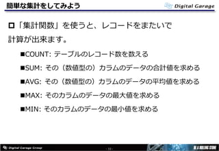 簡単な集計をしてみよう
p「集計関数」を使うと、レコードをまたいで
計算が出来ます。
nCOUNT: テーブルのレコード数を数える
nSUM: その（数値型の）カラムのデータの合計値を求める
nAVG: その（数値型の）カラムのデータの平均値を求める
nMAX: そのカラムのデータの最⼤値を求める
nMIN: そのカラムのデータの最⼩値を求める
- 33 -
 