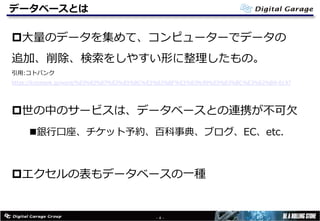 データベースとは
p⼤量のデータを集めて、コンピューターでデータの
追加、削除、検索をしやすい形に整理したもの。
引⽤:コトバンク
https://kotobank.jp/word/%E3%83%87%E3%83%BC%E3%82%BF%E3%83%99%E3%83%BC%E3%82%B9-6197
p世の中のサービスは、データベースとの連携が不可⽋
n銀⾏⼝座、チケット予約、百科事典、ブログ、EC、etc.
pエクセルの表もデータベースの⼀種
- 4 -
 