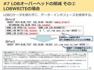 【Before】
INSERT INTO BLOB_TEST (COL_BLOB) VALUES (empty_blob())
RETURNING COL_BLOB INTO lob_locator;
DBMS_LOB.OPEN(lob_locator, DBMS_LOB.LOB_READWRITE);
DBMS_LOB.WRITE(lob_locator, 5, 1, utl_raw.cast_to_raw('ABCDE'));
DBMS_LOB.CLOSE(lob_locator);
#7 LOBオーバーヘッドの削減 その②
LOBWRITEの場合
22
【After】
INSERT INTO BLOB_TEST (COL_BLOB) VALUES (utl_raw.cast_to_raw('ABCDE'));
LOBロケータを使わずに、データ・インタフェースを使用する。
永続LOB用のデータ・インタフェースを使用するメリット
・逐次アクセス技法を使用するOCIアプリケーションの場合は、パフォーマンスが向上します。データ・インタフェースを使用してピース単位
のINSERTまたはフェッチを実行すると、OCILobRead2()やOCILobWrite2()などのOCI関数を使用する場合と同様のパフォーマンスが得られま
す。データ・インタフェースを使用すると、1回のOCIコールでLOBに4KBを超えるデータを挿入できるため、サーバーへのラウンドトリップ
を削減できます。
・最初にLOBロケータをフェッチしてからOCILobRead2()をコールするかわりに、1回のOCIStmtFetch()コールでLOBデータを読み取ることが
できます。これにより、LOBデータを最初から読み取る場合のパフォーマンスが向上します。
・配列のバインドおよび定義インタフェースを使用すると、LOBを含む複数の行を1回のラウンドトリップで挿入および選択できます。
<出典：Oracle Database SecureFilesおよびラージ・オブジェクト開発者ガイド 11gR2 - 20 永続LOB用のデータ・インタフェース>
https://docs.oracle.com/cd/E16338_01/appdev.112/b56263/adlob_data_interface.htm
LOBロケータ操作に伴う
APーDB間のラウンドトリップが発生
直接データを登録することで、
ラウンドトリップを抑止
 