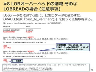#8 LOBオーバーヘッドの削減 その③
LOBREADの場合 (注意事項)
24
LOBデータを取得する際に、LOBロケータを使わずに、
ORACLE関数「cast_to_varchar2()」を使って直接取得する。
SQL> select * from nls_database_parameters where parameter like '%CHARACTERSET';
PARAMETER VALUE
------------------------------ --------------------
NLS_NCHAR_CHARACTERSET AL16UTF16
NLS_CHARACTERSET AL32UTF8
#export NLS_LANG='Japanese_Japan.AL32UTF8'
SQL> select utl_raw.cast_to_varchar2(dbms_lob.substr(COL_BLOB, 2000, 1)) from BLOB_TEST;
UTL_RAW.CAST_TO_VARCHAR2(DBMS_LOB.SUBSTR(COL_BLOB,2000,1))
--------------------------------------------------------------------------------
ABCDE
あいうえお
#export NLS_LANG='Japanese_Japan.JA16SJIS'
SQL> select utl_raw.cast_to_varchar2(dbms_lob.substr(COL_BLOB, 2000, 1)) from BLOB_TEST;
UTL_RAW.CAST_TO_VARCHAR2(DBMS_LOB.SUBSTR(COL_BLOB,2000,1))
--------------------------------------------------------------------------------
ABCDE
ｦｨ
※環境変数「NLS_LANG」が
「NLS_CHARACTERSET」と合って
いないと、取得データが化ける。
VARCHAR2への変換時、そのVARCHAR2内の文字に対して現行のグローバリゼーション・サポート・キャラクタ・セットが使用されます。
<出典：Oracle Database PL/SQLパッケージおよびタイプ・リファレンス11gR2>
https://docs.oracle.com/cd/E16338_01/appdev.112/b56262/u_raw.htm#BABJFGBH
データ化け
 