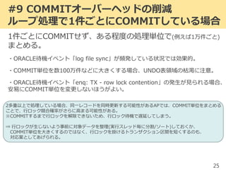 #9 COMMITオーバーヘッドの削減
ループ処理で1件ごとにCOMMITしている場合
25
1件ごとにCOMMITせず、ある程度の処理単位で(例えば1万件ごと)
まとめる。
・ORACLE待機イベント「log file sync」が頻発している状況では効果的。
・COMMIT単位を数100万件などに大きくする場合、UNDO表領域の枯渇に注意。
・ORACLE待機イベント「enq: TX - row lock contention」の発生が見られる場合、
安易にCOMMIT単位を変更しないほうがよい。
2多重以上で処理している場合、同一レコードを同時更新する可能性があるAPでは、COMMIT単位をまとめる
ことで、行ロック競合確率がさらに高まる可能性がある。
※COMMITするまで行ロックを解除できないため、行ロック待機で遅延してしまう。
⇒ 行ロックが生じないよう事前に対象データを整理(実行スレッド毎に分割/ソート)しておくか、
COMMIT単位を大きくするのではなく、行ロックを掛けるトランザクション区間を短くするのも、
対応案としてあげられる。
 
