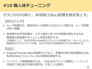 #10 職人技チューニング
ヤスリがけの如く、非効率(冗長な)処理を削ぎ落とす。
【APロジック】
• ループ処理内で、毎回決まった結果になるロジック部分は、ループ処理
の外へ移動。
• 型変換や文字列処理は、メモリ操作に伴うCPU時間が発生するため、
最低限の型変換やキャッシュ活用を検討する。
(対策例として、日付文字列⇔Date型オブジェクトの変換では、キャッシュした
変換済みオブジェクトで代替、などの手段で重複排除を行えるか検討する)
【SQL】
• ElapsedTime(実行時間)の短縮だけでなく、多重実行時の競合緩和のため、
BufferGets(アクセスブロック数)の削減も意識する。
• ハードパース時間削減のため、「SQL文のバインド変数化」＋「ヒント
句指定でSQL実行計画を固定化」することも有効。
26
使わない「列」を取得しないことで、
AP側の負担も減らすことが出来る。
 