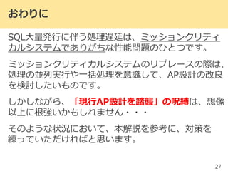 おわりに
SQL大量発行に伴う処理遅延は、ミッションクリティ
カルシステムでありがちな性能問題のひとつです。
ミッションクリティカルシステムのリプレースの際は、
処理の並列実行や一括処理を意識して、AP設計の改良
を検討したいものです。
しかしながら、「現行AP設計を踏襲」の呪縛は、想像
以上に根強いかもしれません・・・
そのような状況において、本解説を参考に、対策を
練っていただければと思います。
27
 
