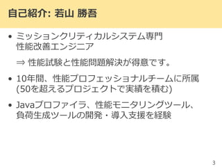 自己紹介: 若山 勝吾
• ミッションクリティカルシステム専門
性能改善エンジニア
⇒ 性能試験と性能問題解決が得意です。
• 10年間、性能プロフェッショナルチームに所属
(50を超えるプロジェクトで実績を積む)
• Javaプロファイラ、性能モニタリングツール、
負荷生成ツールの開発・導入支援を経験
3
 