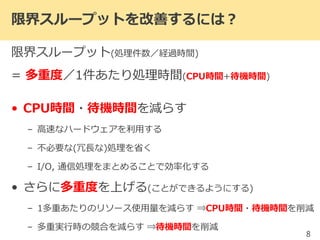 限界スループットを改善するには？
限界スループット(処理件数／経過時間)
= 多重度／1件あたり処理時間(CPU時間+待機時間)
• CPU時間・待機時間を減らす
– 高速なハードウェアを利用する
– 不必要な(冗長な)処理を省く
– I/O, 通信処理をまとめることで効率化する
• さらに多重度を上げる(ことができるようにする)
– 1多重あたりのリソース使用量を減らす ⇒CPU時間・待機時間を削減
– 多重実行時の競合を減らす ⇒待機時間を削減
8
 