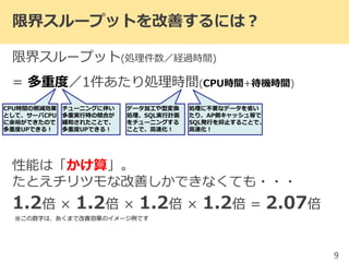 限界スループットを改善するには？
限界スループット(処理件数／経過時間)
= 多重度／1件あたり処理時間(CPU時間+待機時間)
性能は「かけ算」。
たとえチリツモな改善しかできなくても・・・
1.2倍 × 1.2倍 × 1.2倍 × 1.2倍 = 2.07倍
9
CPU時間の削減効果
として、サーバCPU
に余裕ができたので
多重度UPできる！
チューニングに伴い
多重実行時の競合が
緩和されたことで、
多重度UPできる！
処理に不要なデータを省い
たり、AP側キャッシュ等で
SQL発行を抑止することで、
高速化！
データ加工や型変換
処理、SQL実行計画
をチューニングする
ことで、高速化！
※この数字は、あくまで改善効果のイメージ例です
 