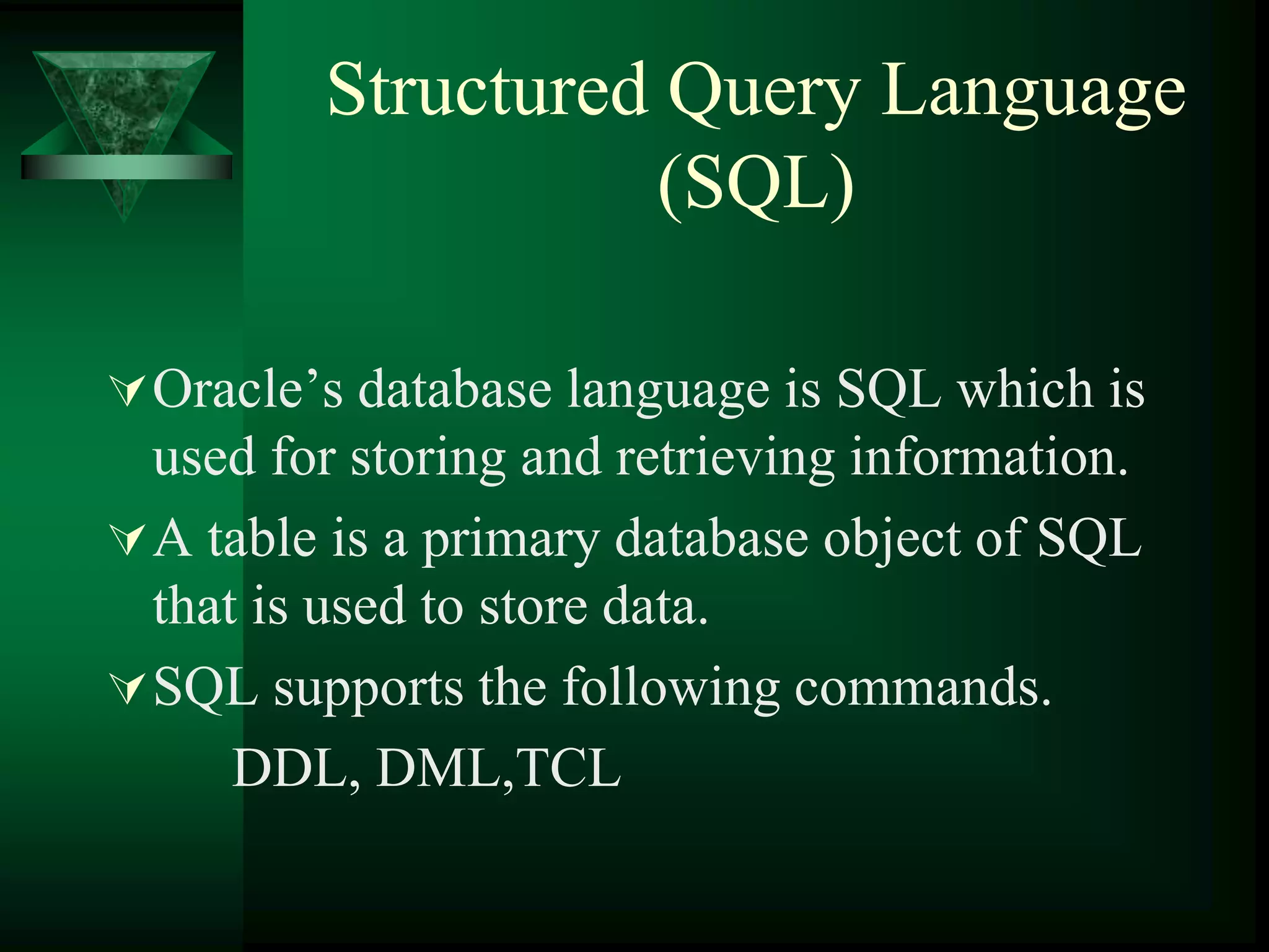 Structured Query Language
(SQL)
Oracle’s database language is SQL which is
used for storing and retrieving information.
A table is a primary database object of SQL
that is used to store data.
SQL supports the following commands.
DDL, DML,TCL
 