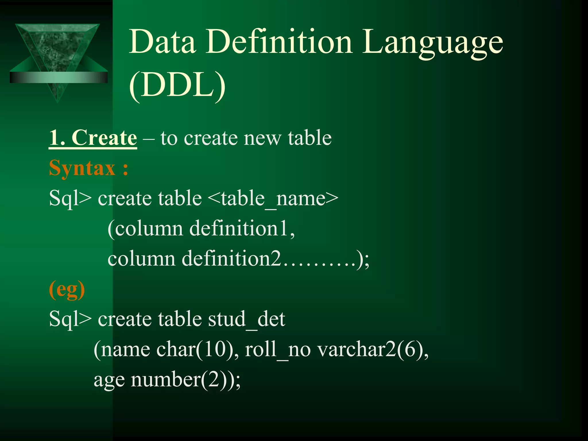 Data Definition Language
(DDL)
1. Create – to create new table
Syntax :
Sql> create table <table_name>
(column definition1,
column definition2……….);
(eg)
Sql> create table stud_det
(name char(10), roll_no varchar2(6),
age number(2));
 