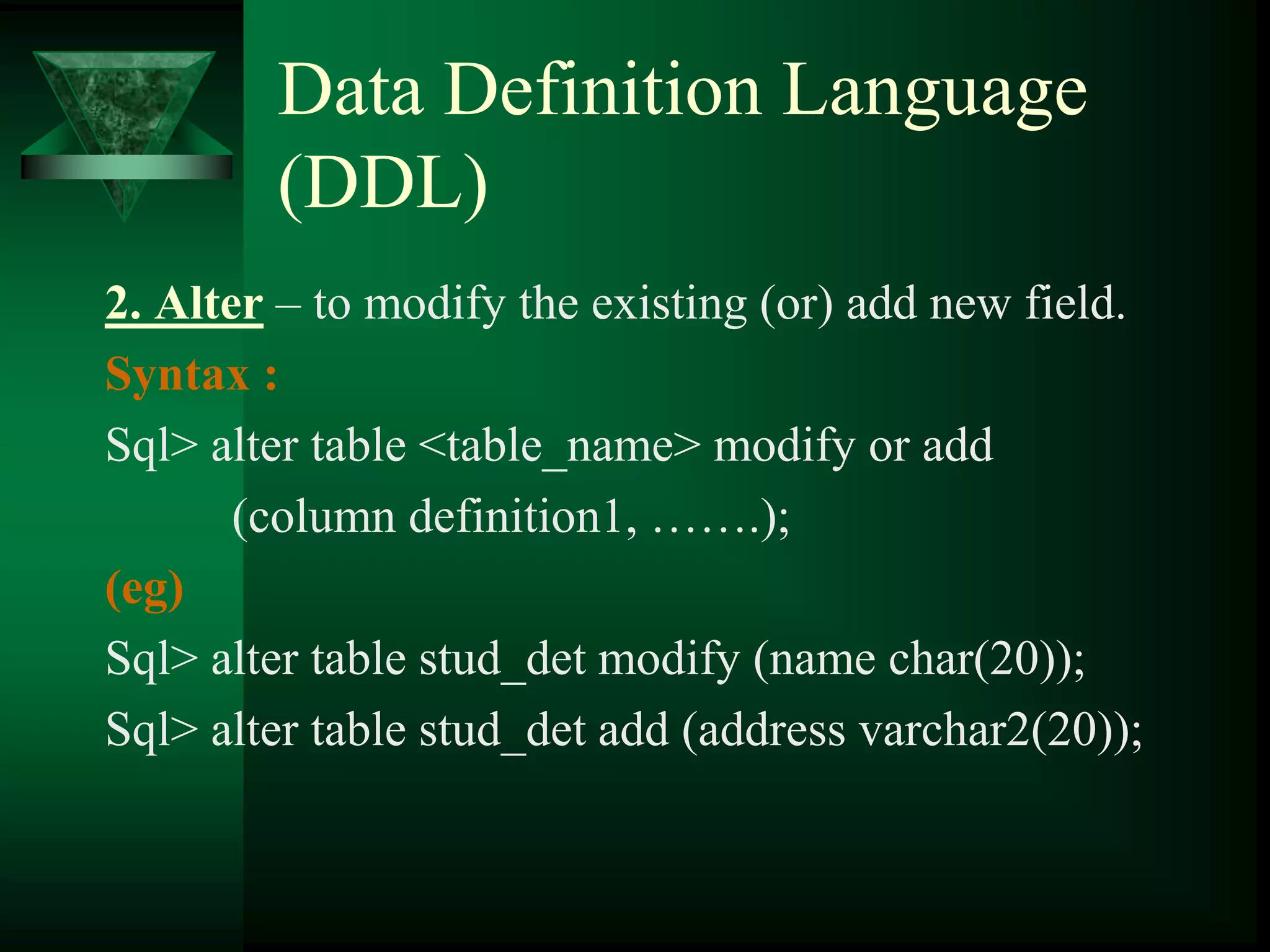 Data Definition Language
(DDL)
2. Alter – to modify the existing (or) add new field.
Syntax :
Sql> alter table <table_name> modify or add
(column definition1, …….);
(eg)
Sql> alter table stud_det modify (name char(20));
Sql> alter table stud_det add (address varchar2(20));
 