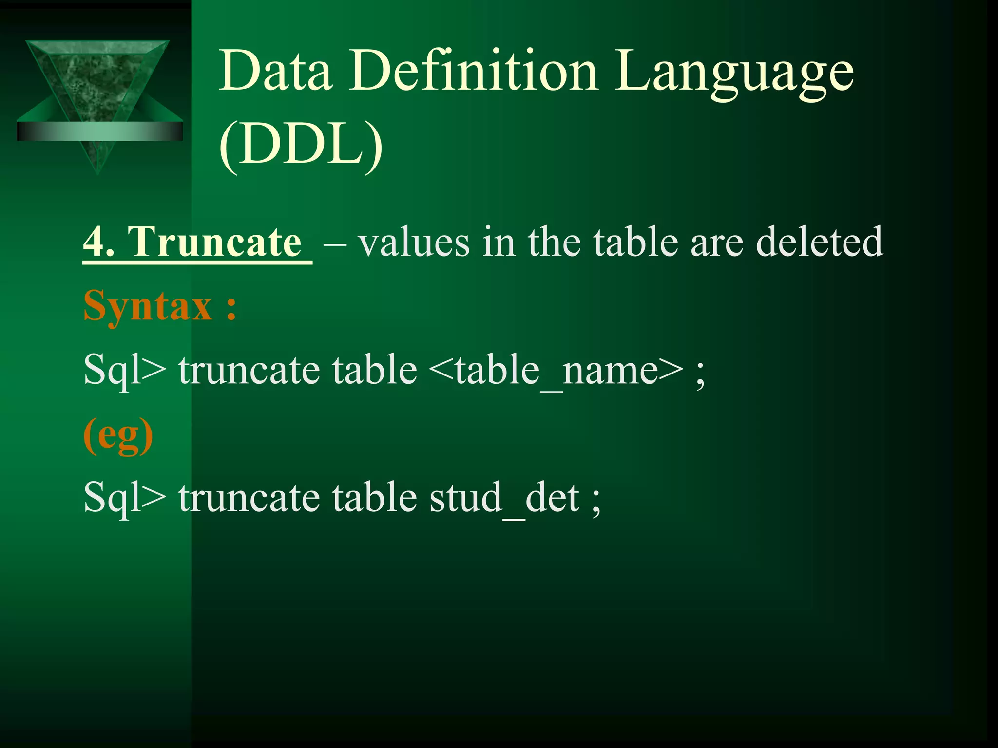Data Definition Language
(DDL)
4. Truncate – values in the table are deleted
Syntax :
Sql> truncate table <table_name> ;
(eg)
Sql> truncate table stud_det ;
 