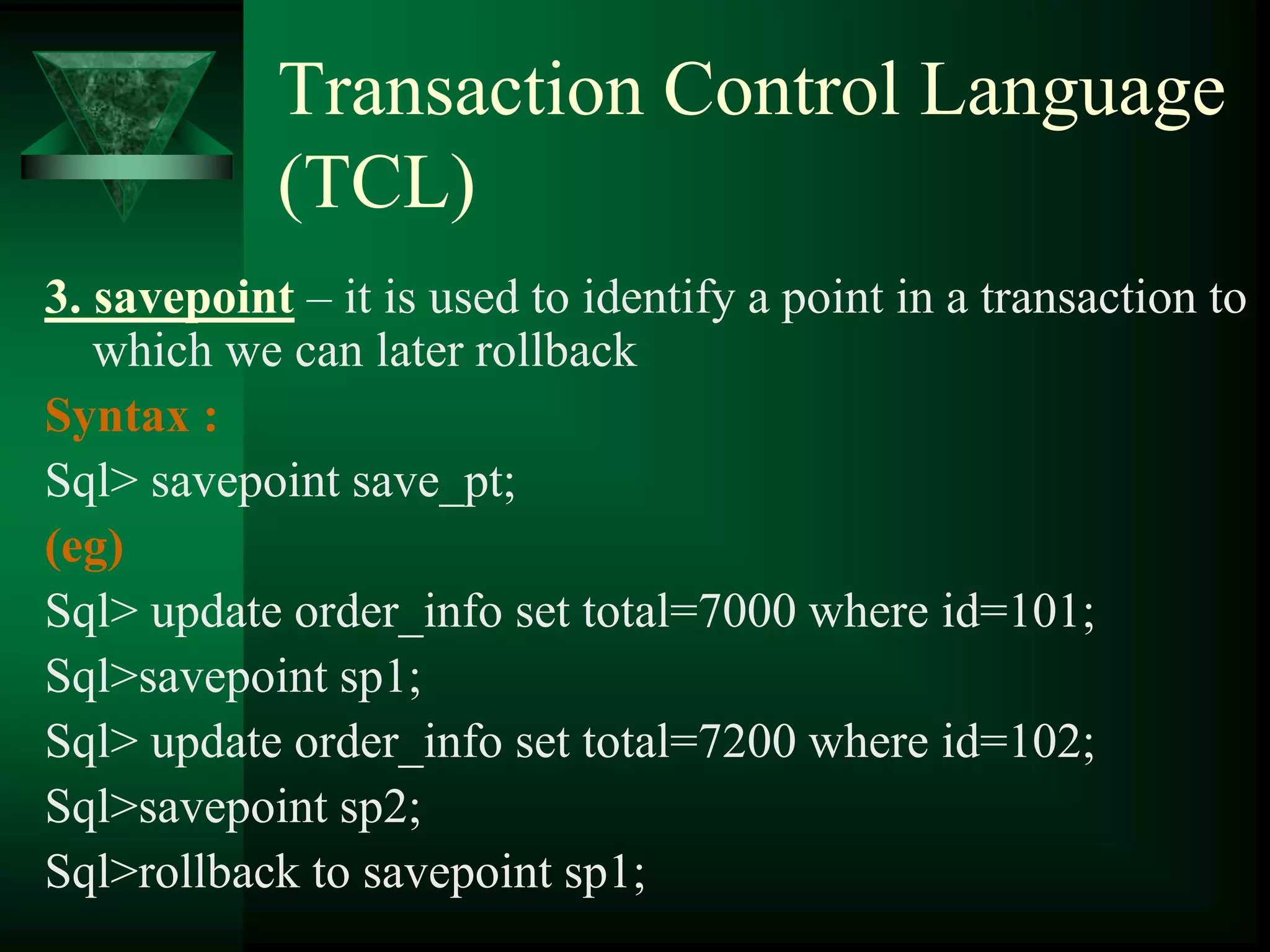 Transaction Control Language
(TCL)
3. savepoint – it is used to identify a point in a transaction to
which we can later rollback
Syntax :
Sql> savepoint save_pt;
(eg)
Sql> update order_info set total=7000 where id=101;
Sql>savepoint sp1;
Sql> update order_info set total=7200 where id=102;
Sql>savepoint sp2;
Sql>rollback to savepoint sp1;
 