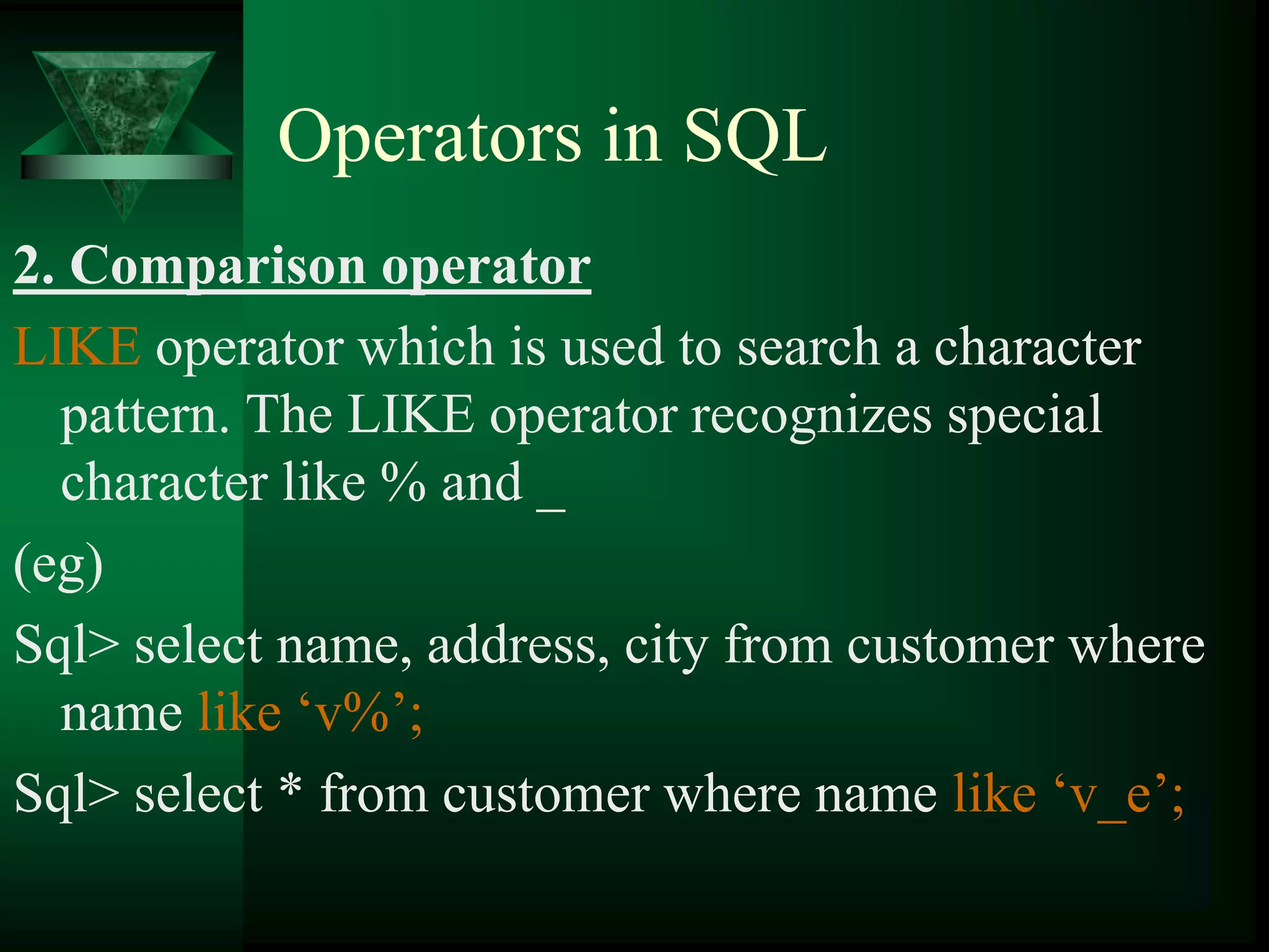 Operators in SQL
2. Comparison operator
LIKE operator which is used to search a character
pattern. The LIKE operator recognizes special
character like % and _
(eg)
Sql> select name, address, city from customer where
name like ‘v%’;
Sql> select * from customer where name like ‘v_e’;
 