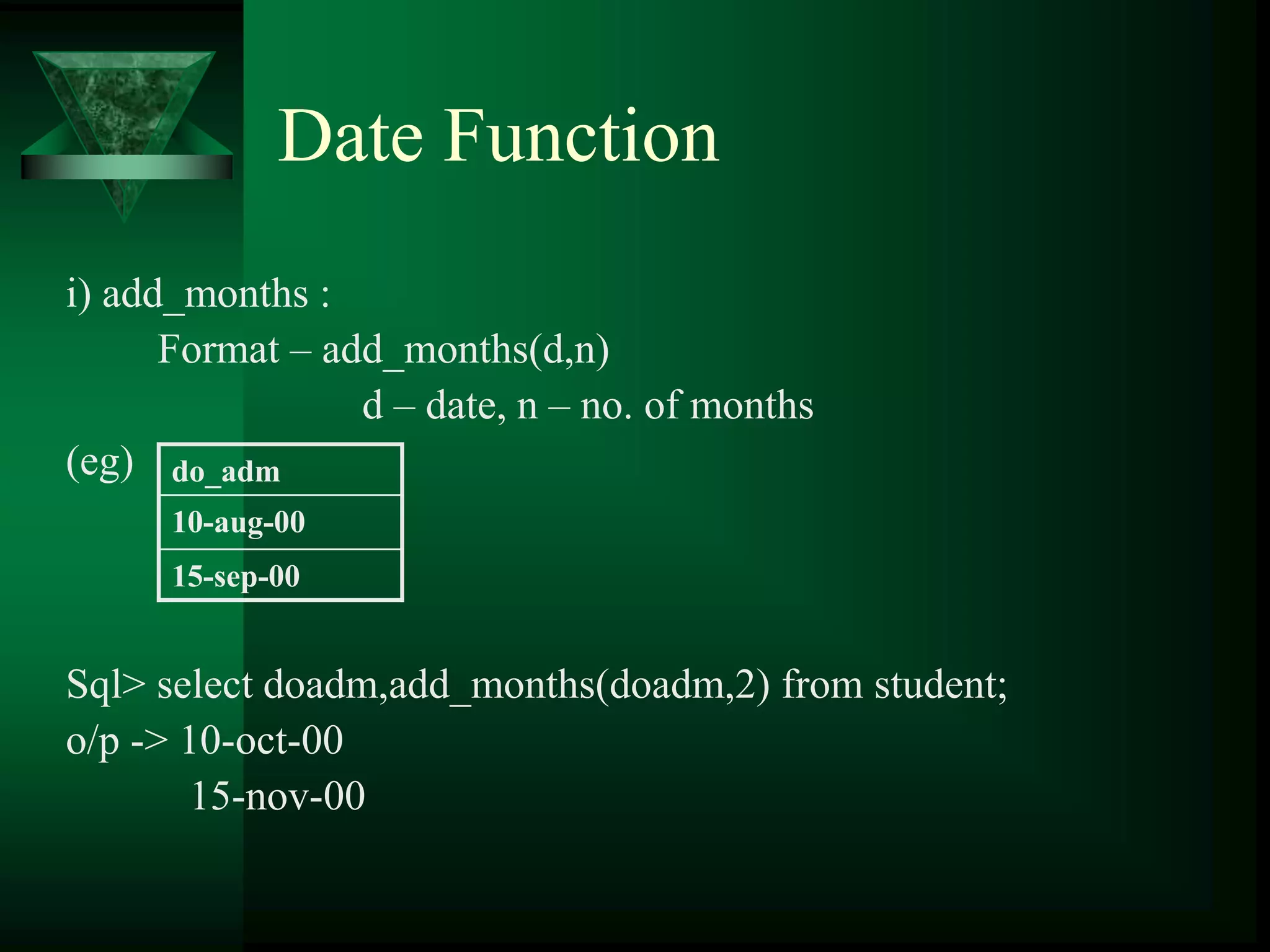Date Function
i) add_months :
Format – add_months(d,n)
d – date, n – no. of months
(eg)
Sql> select doadm,add_months(doadm,2) from student;
o/p -> 10-oct-00
15-nov-00
do_adm
10-aug-00
15-sep-00
 