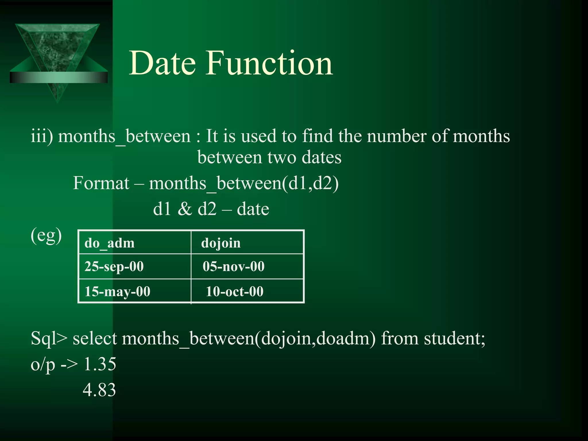 Date Function
iii) months_between : It is used to find the number of months
between two dates
Format – months_between(d1,d2)
d1 & d2 – date
(eg)
Sql> select months_between(dojoin,doadm) from student;
o/p -> 1.35
4.83
do_adm dojoin
25-sep-00 05-nov-00
15-may-00 10-oct-00
 