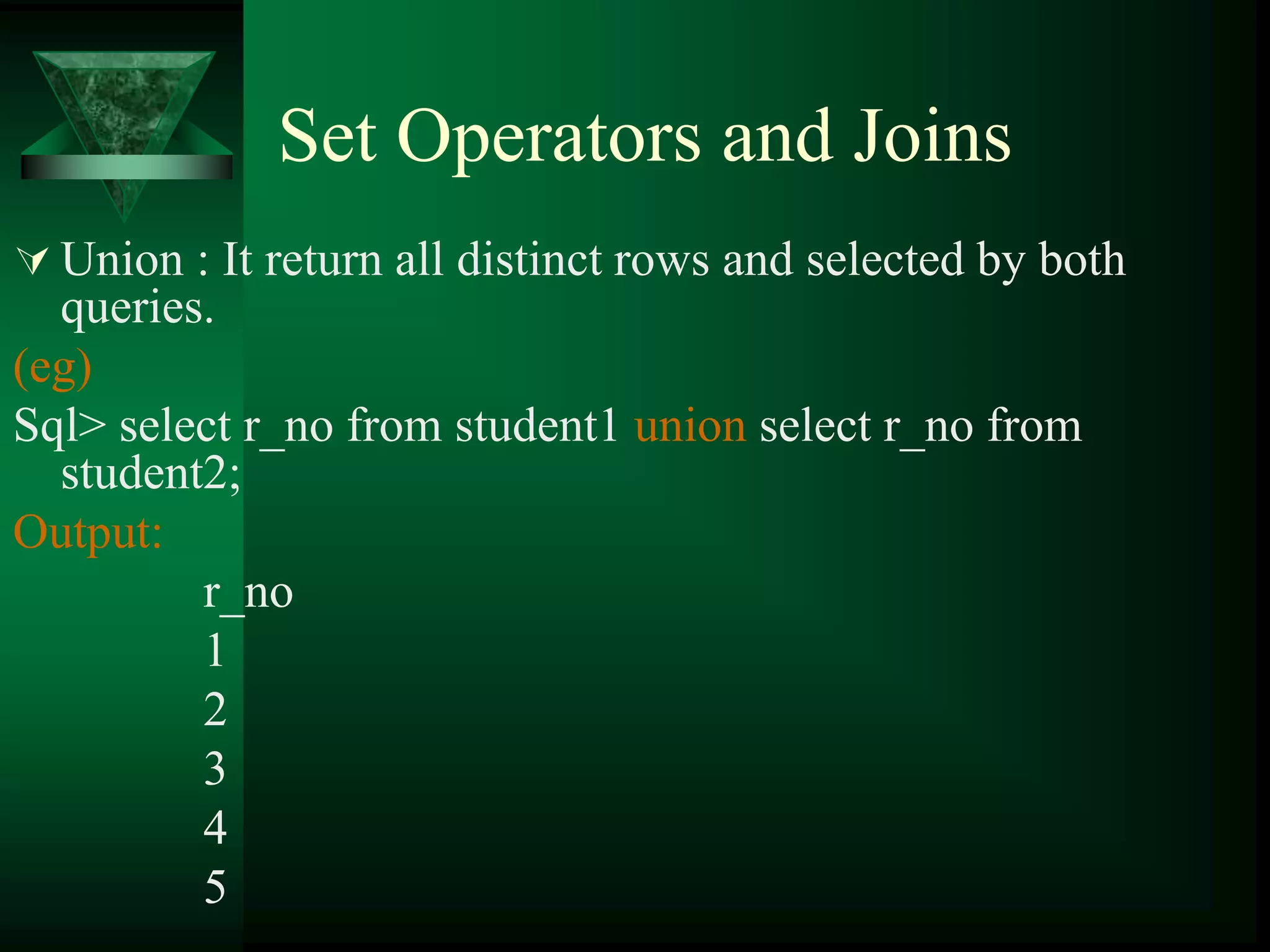 Set Operators and Joins
 Union : It return all distinct rows and selected by both
queries.
(eg)
Sql> select r_no from student1 union select r_no from
student2;
Output:
r_no
1
2
3
4
5
 