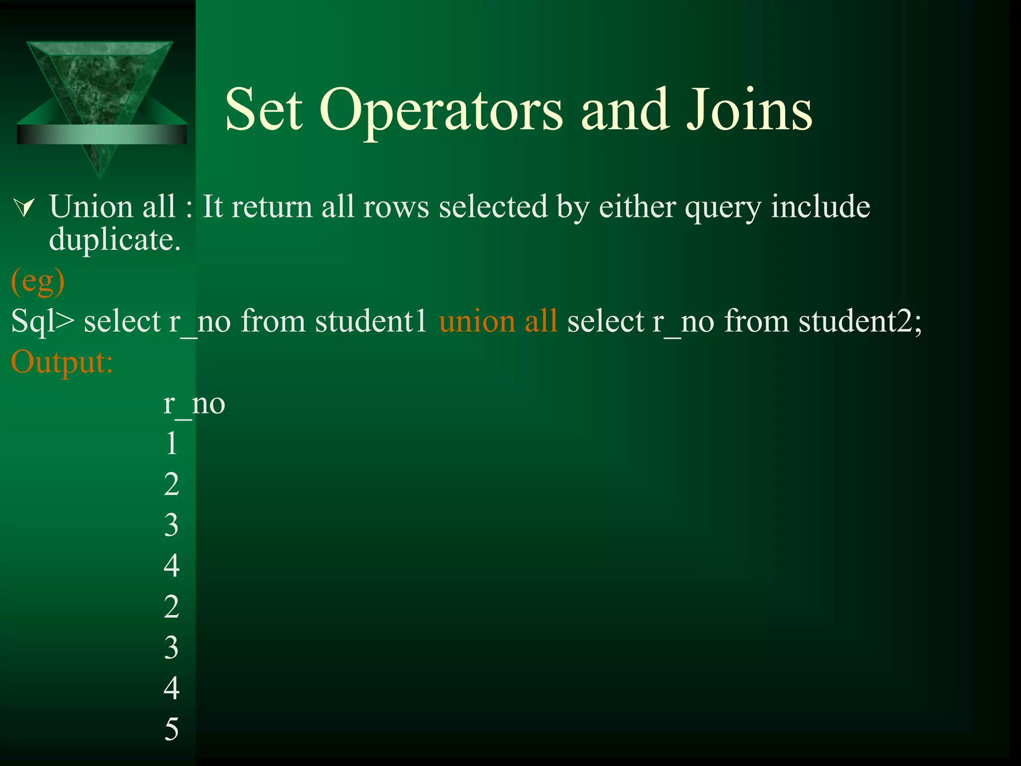 Set Operators and Joins
 Union all : It return all rows selected by either query include
duplicate.
(eg)
Sql> select r_no from student1 union all select r_no from student2;
Output:
r_no
1
2
3
4
2
3
4
5
 