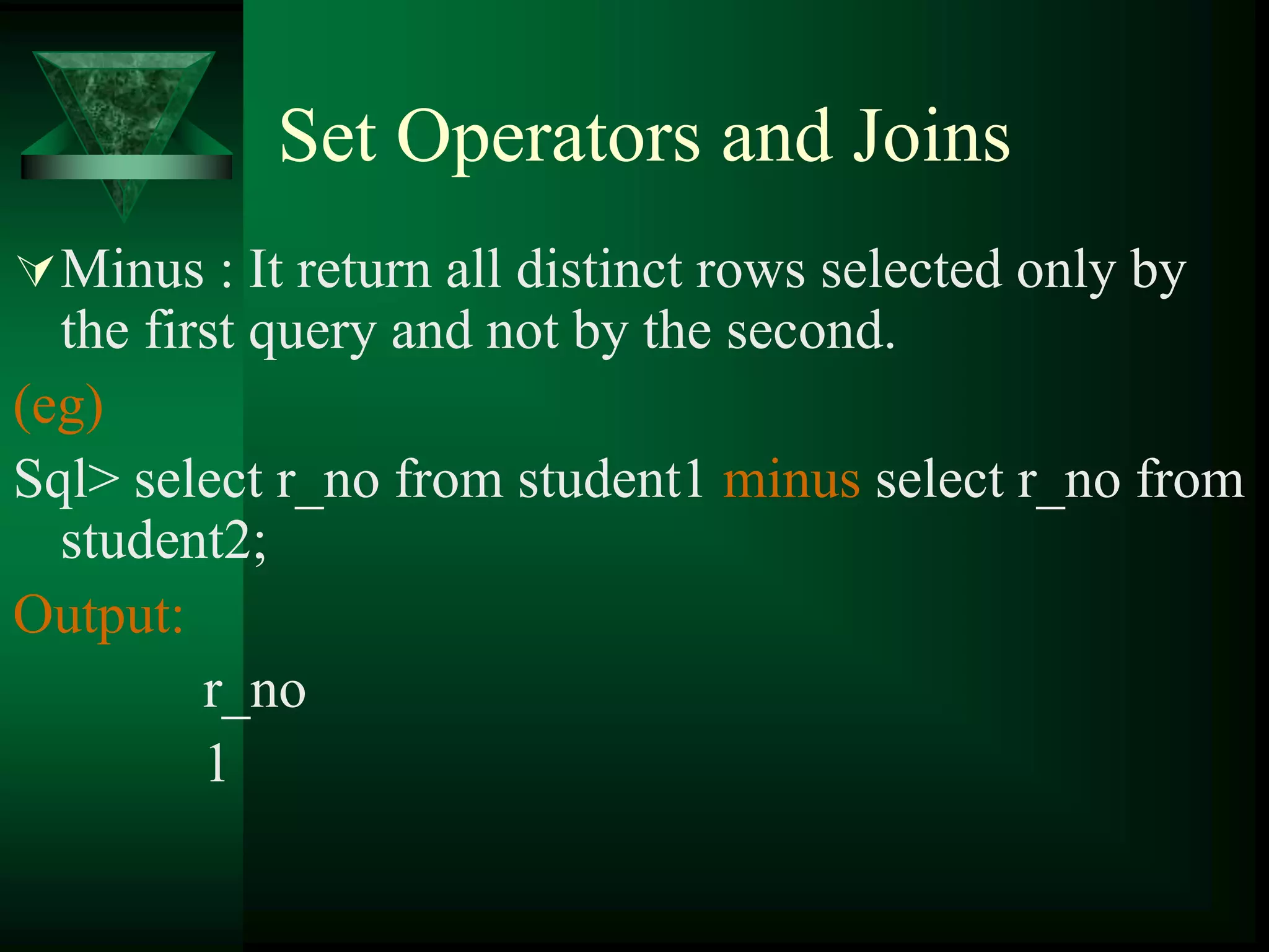 Set Operators and Joins
Minus : It return all distinct rows selected only by
the first query and not by the second.
(eg)
Sql> select r_no from student1 minus select r_no from
student2;
Output:
r_no
1
 