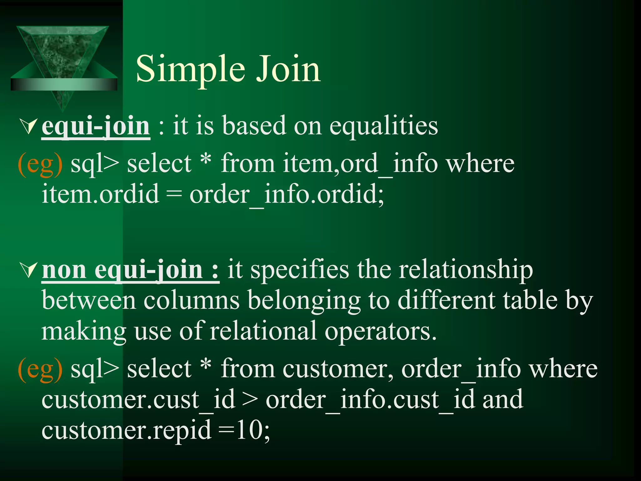 Simple Join
equi-join : it is based on equalities
(eg) sql> select * from item,ord_info where
item.ordid = order_info.ordid;
non equi-join : it specifies the relationship
between columns belonging to different table by
making use of relational operators.
(eg) sql> select * from customer, order_info where
customer.cust_id > order_info.cust_id and
customer.repid =10;
 