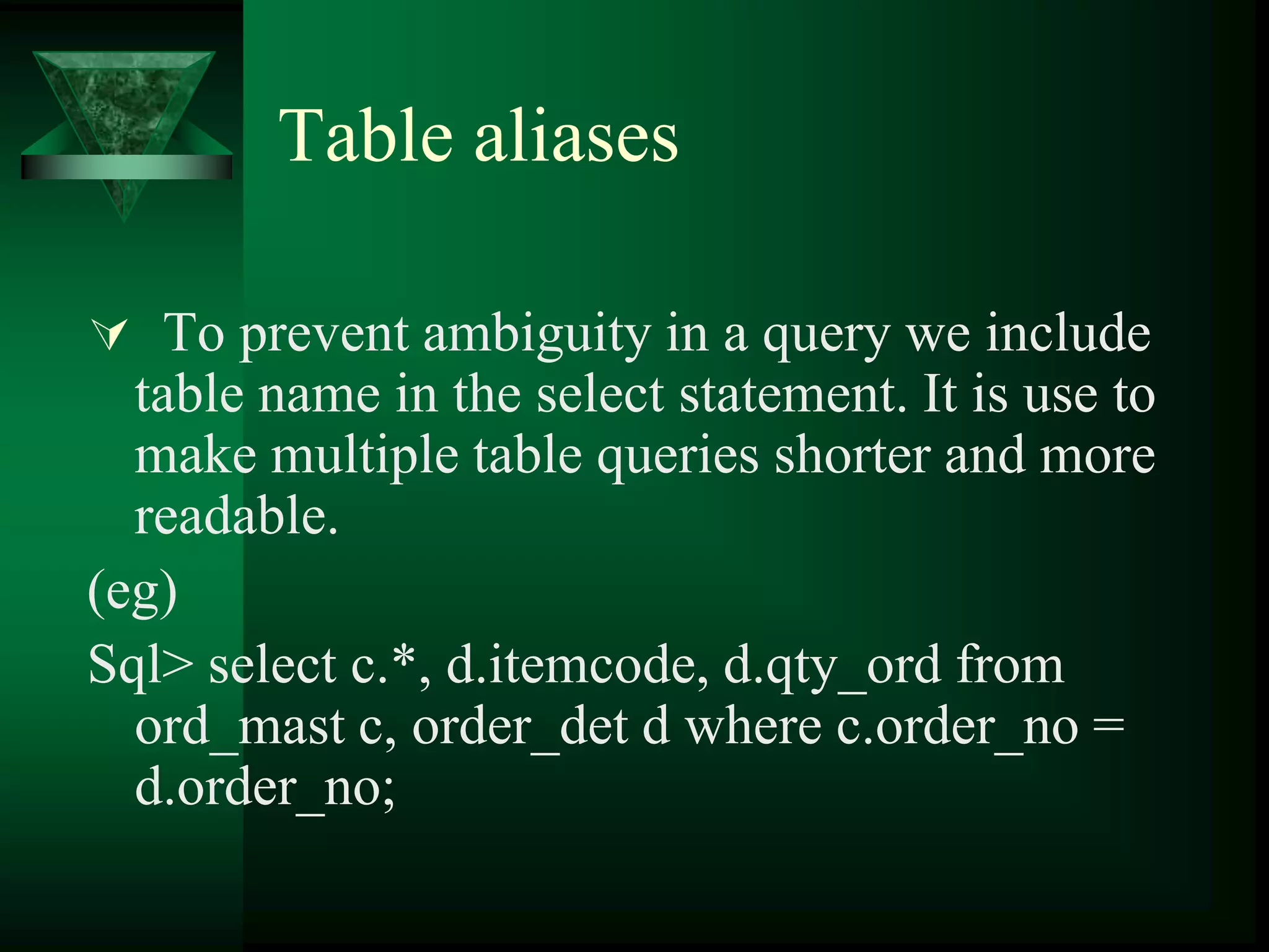 Table aliases
 To prevent ambiguity in a query we include
table name in the select statement. It is use to
make multiple table queries shorter and more
readable.
(eg)
Sql> select c.*, d.itemcode, d.qty_ord from
ord_mast c, order_det d where c.order_no =
d.order_no;
 